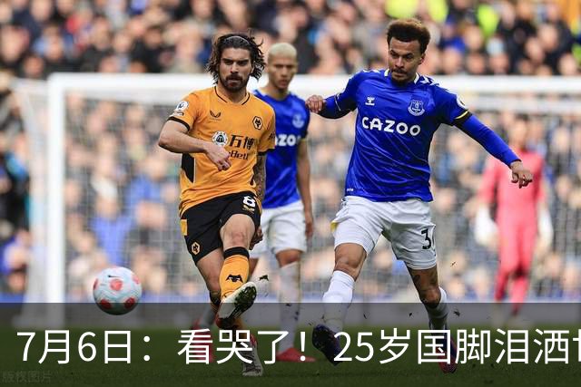 7月6日：看哭了！25岁国脚泪洒世界杯替补席，一项全新纪录成伤心导火索